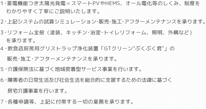 1・太陽光発電・オール電化・蓄電池システム・HEMS等の仕組み、制度をわかりやすく丁寧にご説明いたします。2・上記システムの試算シミュレーション・販売・施工・アフターメンテナンスを承ります。3・リフォーム全般(屋根外壁塗装・キッチン・トイレ・浴室・エアコン・照明など)を承ります。4・飲食店厨房用グリストラップ浄化装置「GTクリーンぶくぶく君」の販売・施工・アフターメンテナンスを承ります。5・介護保険法に基づく地域密着型サービス事業6・障害者の日常生活及び社会生活を総合的に支援するための法律に基づく居宅介護事業7・各種申請等、上記に付帯する一切の業務を承ります。